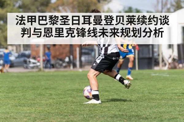 法甲巴黎圣日耳曼登贝莱续约谈判与恩里克锋线未来规划分析